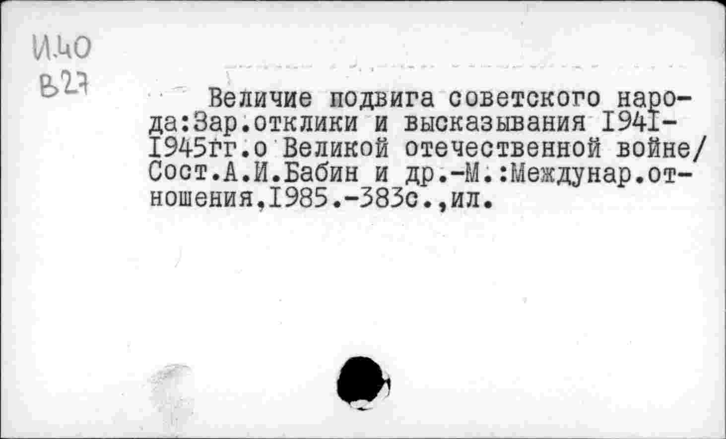 ﻿и.ио
елл
Величие подвига советского народа: Зар. отклики и высказывания 1941-1945гг.о Великой отечественной войне/ Сост.А.И.Бабин и др.-М.:Междунар.отношения,1985.-383с.,ил.